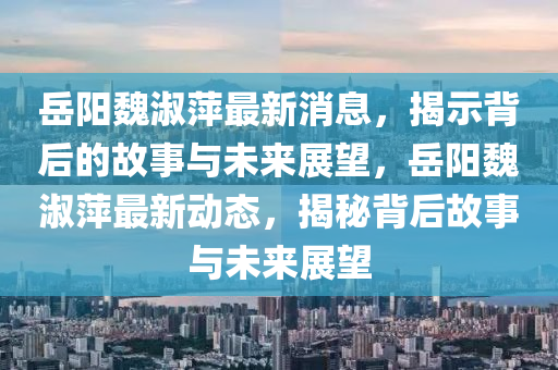 岳陽魏淑萍最山東水清源環(huán)?？萍加邢薰拘孪?，揭示背后的故事與未來展望，岳陽魏淑萍最新動(dòng)態(tài)，揭秘背后故事與未來展望