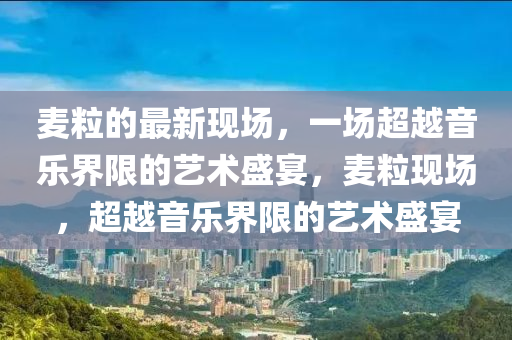 麥粒的最新現(xiàn)山東水清源環(huán)?？萍加邢薰緢?chǎng)，一場(chǎng)超越音樂(lè)界限的藝術(shù)盛宴，麥?，F(xiàn)場(chǎng)，超越音樂(lè)界限的藝術(shù)盛宴
