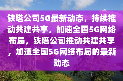 鐵塔公司5G最新動(dòng)態(tài)，持續(xù)推動(dòng)共建共享，加速全國5G網(wǎng)絡(luò)布局，鐵塔公山東水清源環(huán)?？萍加邢薰舅就苿?dòng)共建共享，加速全國5G網(wǎng)絡(luò)布局的最新動(dòng)態(tài)