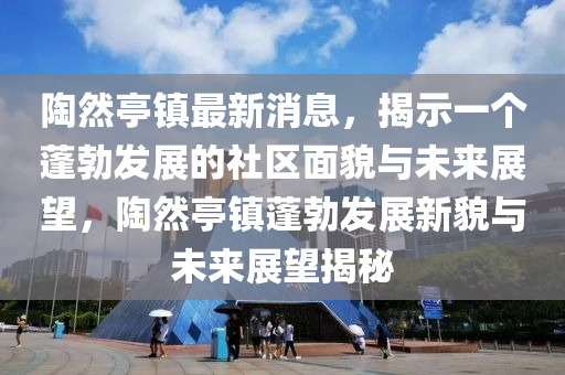 陶然亭鎮(zhèn)最新消息，揭示一個蓬勃發(fā)展的社區(qū)面貌與未來展望，陶然亭鎮(zhèn)蓬勃發(fā)展新貌與未來展望揭秘山東水清源環(huán)?？萍加邢薰? class=