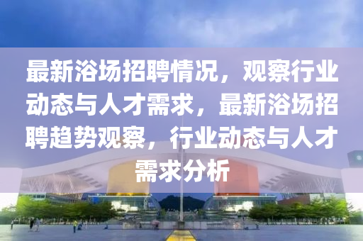 最新浴場(chǎng)招聘情況，山東水清源環(huán)?？萍加邢薰居^察行業(yè)動(dòng)態(tài)與人才需求，最新浴場(chǎng)招聘趨勢(shì)觀察，行業(yè)動(dòng)態(tài)與人才需求分析