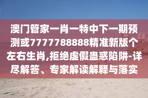 澳門管家一肖一特中下一期預(yù)測或7777788888精準(zhǔn)新版?zhèn)€左右生肖,拒絕虛山東水清源環(huán)?？萍加邢薰炯傩M惑陷阱-詳盡解答、專家解讀解釋與落實