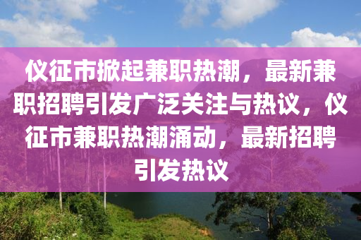 儀征市掀起兼職熱潮，最新兼職招聘引發(fā)廣泛關(guān)注與熱議，儀征市兼職熱潮涌動，最新招聘引發(fā)熱議山東水清源環(huán)?？萍加邢薰? class=