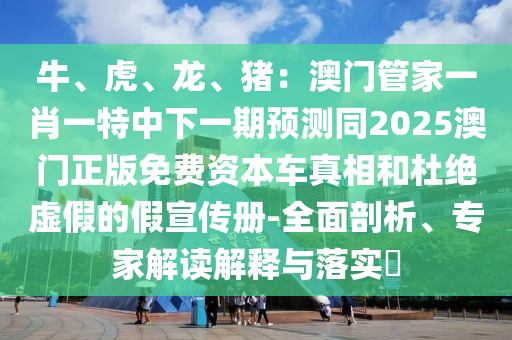 牛、虎、龍、豬：澳門(mén)管家一肖一特中下一期預(yù)測(cè)同2025澳門(mén)正版免費(fèi)資本車(chē)真相和杜絕虛假的假宣傳冊(cè)-全面剖析、專家解讀解釋與落實(shí)?山東水清源環(huán)?？萍加邢薰? class=