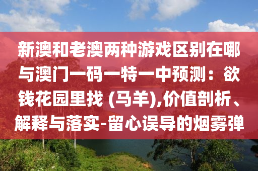 新澳和老澳兩種游戲區(qū)別在哪與澳門一碼一特一中預(yù)測：欲錢山東水清源環(huán)?？萍加邢薰净▓@里找 (馬羊),價值剖析、解釋與落實-留心誤導(dǎo)的煙霧彈