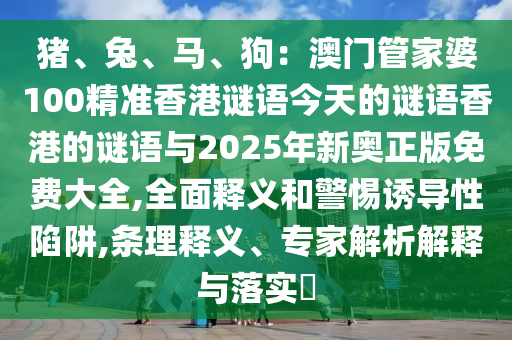 豬、兔、馬、狗：澳門管家婆100精準(zhǔn)香港謎語今天的謎語香港的謎語與2025年新奧正版免費(fèi)大全,全面釋義和警惕誘導(dǎo)性陷阱,條理釋義、專家解析解釋與落實(shí)?山東水清源環(huán)?？萍加邢薰? class=