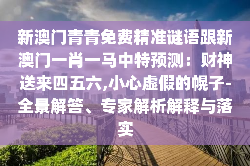 新澳門青青免費(fèi)精準(zhǔn)謎語跟新澳門一肖一馬中特預(yù)測：財神送來四五六,小心虛假的幌子-全景解答、專家解析解釋與落實(shí)山東水清源環(huán)?？萍加邢薰? class=