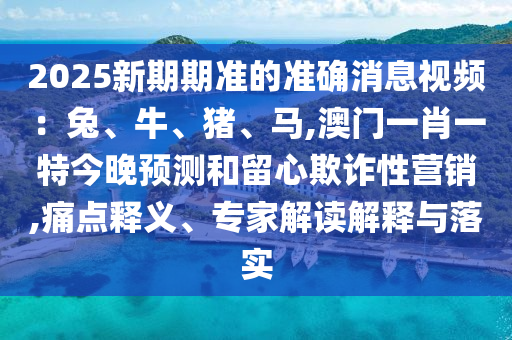 2025新期期準(zhǔn)的準(zhǔn)確消息視頻：兔、牛、豬、馬,澳門一肖一特今晚預(yù)測和留心欺詐性營銷,痛點(diǎn)釋義、專家解讀解釋與落實(shí)山東水清源環(huán)保科技有限公司