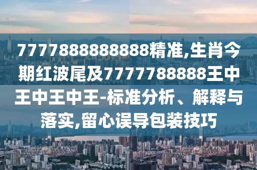 7777888888888精準(zhǔn),生肖今期紅波尾及7777788888王中王中王中王-標(biāo)準(zhǔn)分析、解釋與落實,留心誤導(dǎo)包裝技巧