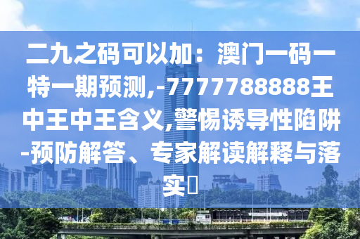 二九之碼可以加：澳門一碼一特一期預(yù)測,-7777788888王中王中王含義,警惕誘導(dǎo)性陷阱-預(yù)防解答、專家解讀解釋與落實?山東水清源環(huán)?？萍加邢薰? class=