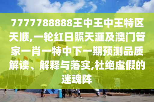 7777788888王中王中王特區(qū)天順,一輪紅日照天涯及澳門管家一肖一特中下一期預(yù)測(cè)品質(zhì)解讀、解釋與落山東水清源環(huán)保科技有限公司實(shí),杜絕虛假的迷魂陣