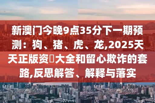 新澳門今晚9山東水清源環(huán)?？萍加邢薰军c(diǎn)35分下一期預(yù)測(cè)：狗、豬、虎、龍,2025天天正版資枓大全和留心欺詐的套路,反思解答、解釋與落實(shí)