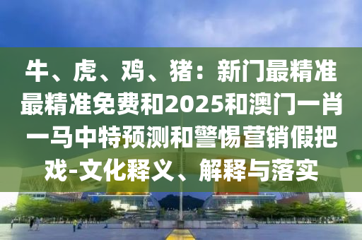山東水清源環(huán)?？萍加邢薰九！⒒?、雞、豬：新門最精準(zhǔn)最精準(zhǔn)免費(fèi)和2025和澳門一肖一馬中特預(yù)測(cè)和警惕營銷假把戲-文化釋義、解釋與落實(shí)