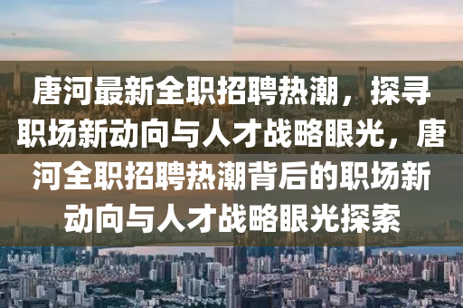 唐河最新全職招聘熱潮，探尋職場新動向與人才戰(zhàn)略眼光，唐河全職招聘熱潮背后的職場新動向與人才戰(zhàn)略眼光探索