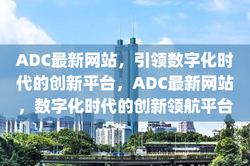 ADC最新網站，引領數字化時代的創(chuàng)新平臺，ADC最新網站，數字化時代的創(chuàng)新領航平臺