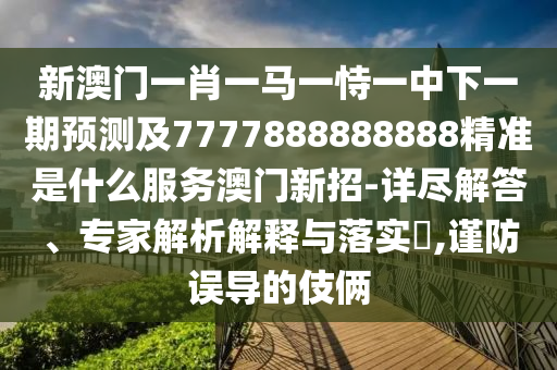 新澳門一肖一馬一恃一中下一期預測及7777888888888精準是什么服務澳門新招-詳盡解答、專家解析解釋與落實?,謹防誤導的伎倆