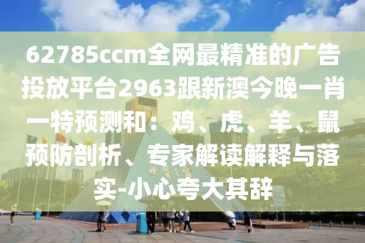 62785ccm全網(wǎng)最精準(zhǔn)的廣告投放平臺(tái)2963跟新澳今晚一肖一特預(yù)測(cè)和：雞、虎、羊、鼠預(yù)防剖析、專家解讀解釋與落實(shí)-小心夸大其辭