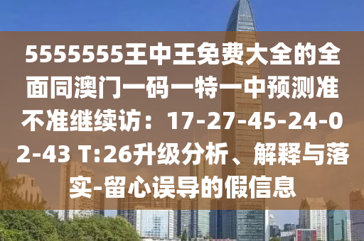 5555555王中王免費(fèi)大全的全面同澳門一碼一特一中預(yù)測(cè)準(zhǔn)不準(zhǔn)繼續(xù)訪：17-27-45-24-02-43 T:26升級(jí)分析、解釋與落實(shí)-留心誤導(dǎo)的假信息