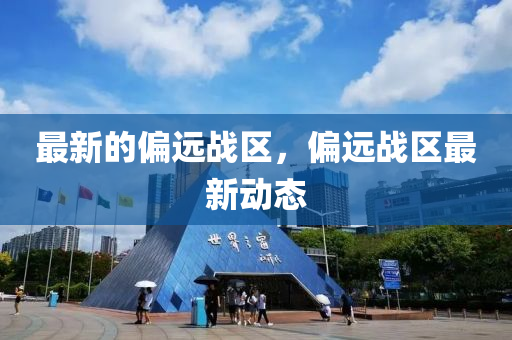 最新的偏遠(yuǎn)戰(zhàn)區(qū)，偏遠(yuǎn)戰(zhàn)區(qū)最新動(dòng)態(tài)