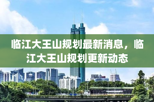 臨江大王山規(guī)劃最新消息，臨江大王山規(guī)劃更新動態(tài)