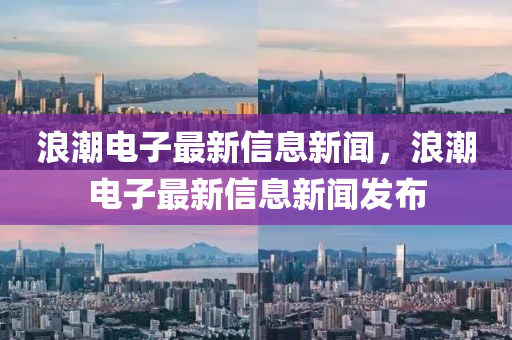 浪潮電子最新信息新聞，浪潮電子最新信息新聞發(fā)布
