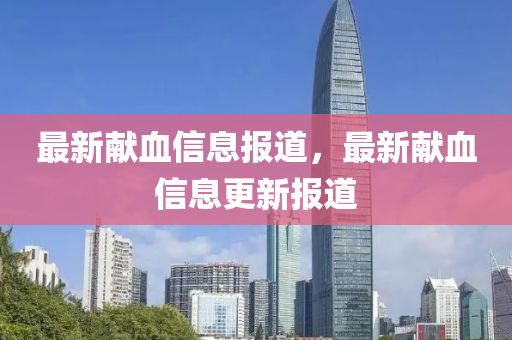 最新獻(xiàn)血信息報道，最新獻(xiàn)血信息更新報道