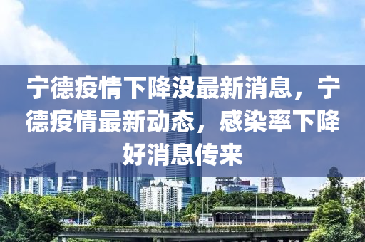 寧德疫情下降沒最新消息，寧德疫情最新動態(tài)，感染率下降好消息傳來