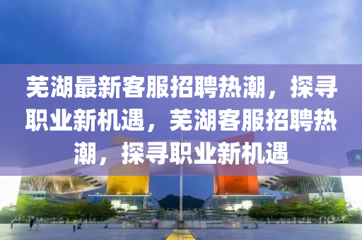 蕪湖最新客服招聘熱潮，探尋職業(yè)新機(jī)遇，蕪湖客服招聘熱潮，探尋職業(yè)新機(jī)遇
