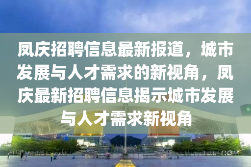 鳳慶招聘信息最新報道，城市發(fā)展與人才需求的新視角，鳳慶最新招聘信息揭示城市發(fā)展與人才需求新視角
