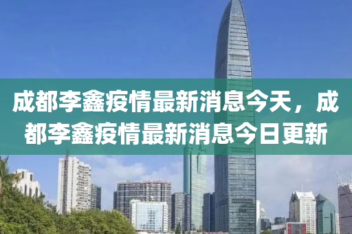 成都李鑫疫情最新消息今天，成都李鑫疫情最新消息今日更新