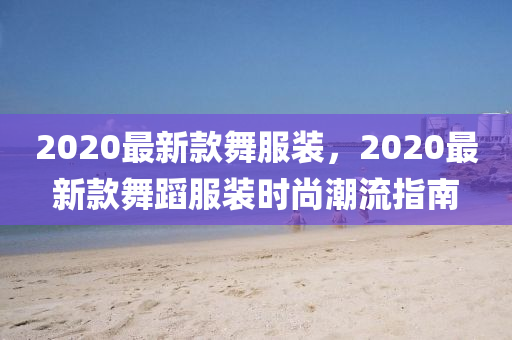 2020最新款舞服裝，2020最新款舞蹈服裝時尚潮流指南
