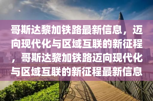 哥斯達黎加鐵路最新信息，邁向現(xiàn)代化與區(qū)域互聯(lián)的新征程，哥斯達黎加鐵路邁向現(xiàn)代化與區(qū)域互聯(lián)的新征程最新信息