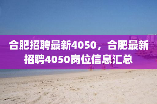 合肥招聘最新4050，合肥最新招聘4050崗位信息匯總
