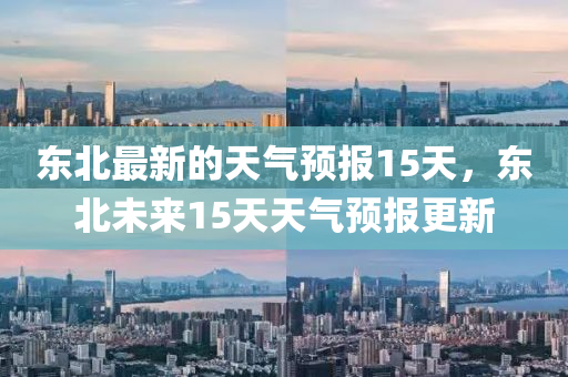 東北最新的天氣預(yù)報15天，東北未來15天天氣預(yù)報更新