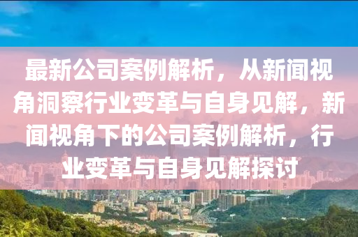 最新公司案例解析，從新聞視角洞察行業(yè)變革與自身見解，新聞視角下的公司案例解析，行業(yè)變革與自身見解探討