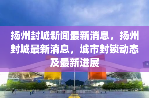 揚州封城新聞最新消息，揚州封城最新消息，城市封鎖動態(tài)及最新進(jìn)展