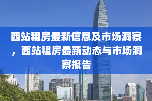 西站租房最新信息及市場洞察，西站租房最新動態(tài)與市場洞察報告