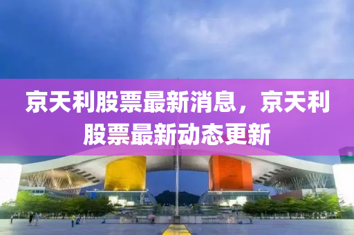京天利股票最新消息，京天利股票最新動態(tài)更新