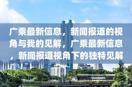 廣乘最新信息，新聞報(bào)道的視角與我的見解，廣乘最新信息，新聞報(bào)道視角下的獨(dú)特見解山東水清源環(huán)?？萍加邢薰? class=