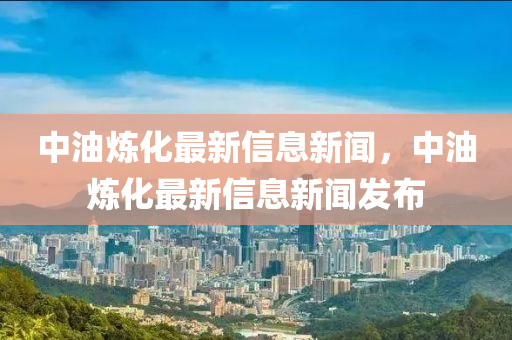 中油煉化最新信息新聞，中油煉化最新信息新聞發(fā)布