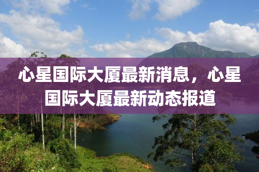 心星國際大廈最新消息，心星國際大廈最新動(dòng)態(tài)報(bào)道