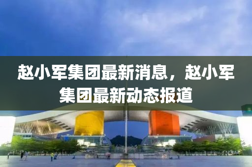 趙小軍集團(tuán)最新消息，趙小軍集團(tuán)最新動(dòng)態(tài)報(bào)道