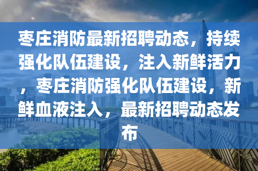 棗莊消防最新招聘動(dòng)態(tài)，持續(xù)強(qiáng)化隊(duì)伍建設(shè)，注入新鮮活力，棗莊消防強(qiáng)化隊(duì)伍建設(shè)，新鮮血液注入，最新招聘動(dòng)態(tài)發(fā)布