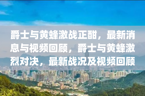 爵士與黃蜂激戰(zhàn)正酣，最新消息與視頻回顧，爵士與黃蜂激烈對(duì)決，最新戰(zhàn)況及視頻回顧