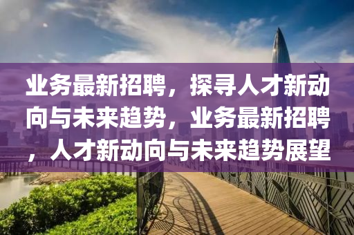 業(yè)務(wù)最新招聘，探尋人才新動(dòng)向與未來(lái)趨勢(shì)，業(yè)務(wù)最新招聘，人才新動(dòng)向與未來(lái)趨勢(shì)展望