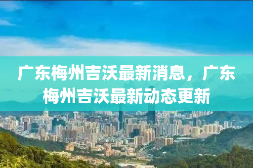 廣東梅州吉沃最新消息，廣東梅州吉沃最新動(dòng)態(tài)更新