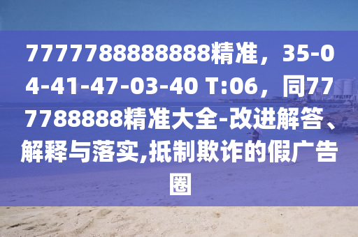 7777788888888精準(zhǔn)，35-04-41-47-03-40 T:06，同777788888精準(zhǔn)大全-改進(jìn)解答、解釋與落實(shí),抵制欺詐的假?gòu)V告圈