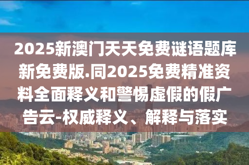 2025新澳門天天免費謎語題庫新免費版.同2025免費精準(zhǔn)資料全面釋義和警惕虛假的假廣告云-權(quán)威釋義、解釋與落實