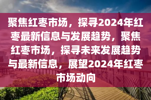 聚焦紅棗市場，探尋2024年紅棗最新信息與發(fā)展趨勢，聚焦紅棗市場，探尋未來發(fā)展趨勢與最新信息，展望2024年紅棗市場動(dòng)向山東水清源環(huán)保科技有限公司