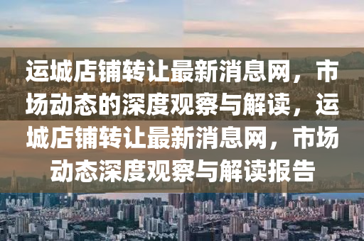 運(yùn)城店鋪轉(zhuǎn)讓最新消息網(wǎng)，市場(chǎng)動(dòng)態(tài)的深度觀察與解讀，運(yùn)城店鋪轉(zhuǎn)讓最新消息網(wǎng)，市場(chǎng)動(dòng)態(tài)深度觀察與解讀山東水清源環(huán)?？萍加邢薰緢?bào)告